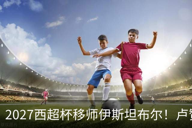 2027西超杯移师伊斯坦布尔！卢赞：西超杯潜在受众超过一亿人